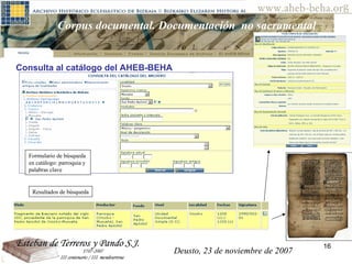 Deusto, 23 de noviembre de 2007 Posibilidades de investigación en el AHEB-BEHA Corpus documental. Documentación  no sacramental Consulta al catálogo del AHEB-BEHA Deusto, 23 de noviembre de 2007 Formulario de búsqueda  en catálogo: parroquia y  palabras clave Resultados de búsqueda 