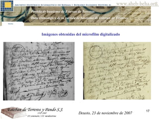 Deusto, 23 de noviembre de 2007 Posibilidades de investigación en el AHEB-BEHA Partida de bautismo de Estevan de Terreros Data cronológica de la partida de bautismo de Estevan de Terreros  Imágenes obtenidas del microfilm digitalizado Deusto, 23 de noviembre de 2007 
