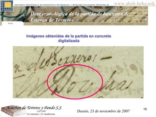 Deusto, 23 de noviembre de 2007 Posibilidades de investigación en el AHEB-BEHA Data cronológica de la partida de bautismo de Estevan de Terreros  Imágenes obtenidas de la partida en concreto digitalizada Deusto, 23 de noviembre de 2007 