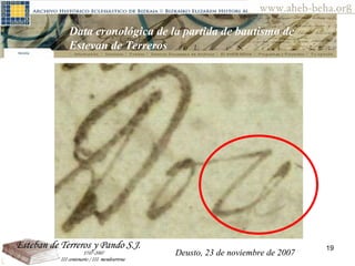 Deusto, 23 de noviembre de 2007 Posibilidades de investigación en el AHEB-BEHA Data cronológica de la partida de bautismo de Estevan de Terreros  Deusto, 23 de noviembre de 2007 