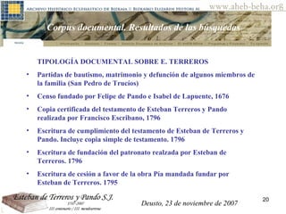 Deusto, 23 de noviembre de 2007 Posibilidades de investigación en el AHEB-BEHA Corpus documental. Resultados de las búsquedas  TIPOLOGÍA DOCUMENTAL SOBRE E. TERREROS Partidas de bautismo, matrimonio y defunción de algunos miembros de la familia (San Pedro de Trucíos) Censo fundado por Felipe de Pando e Isabel de Lapuente, 1676 Copia certificada del testamento de Esteban Terreros y Pando realizada por Francisco Escribano, 1796 Escritura de cumplimiento del testamento de Esteban de Terreros y Pando. Incluye copia simple de testamento. 1796 Escritura de fundación del patronato realzada por Esteban de Terreros. 1796 Escritura de cesión a favor de la obra Pía mandada fundar por Esteban de Terreros. 1795 Deusto, 23 de noviembre de 2007 