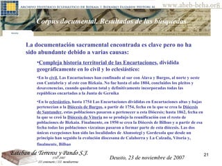 Deusto, 23 de noviembre de 2007 Posibilidades de investigación en el AHEB-BEHA Corpus documental. Resultados de las búsquedas  La documentación sacramental encontrada es clave pero no ha sido abundante debido a varias causas: Compleja historia territorial de las Encartaciones , dividida geográficamente en lo civil y lo eclesiástico:  En lo  civil , Las Encartaciones han confinado al sur con Álava y Burgos, al norte y oeste con Cantabria y al este con Bizkaia.  No fue hasta el año 1804, concluidos los pleitos y desavenencias, cuando quedaron total y definitivamente incorporadas todas las repúblicas encartadas a la Junta de Gernika   En lo  eclesiástico , hasta 1754 Las Encartaciones divididas en Encartaciones altas y bajas pertenecían a la  Diócesis de Burgos , a partir de 1754, fecha en la que se crea la  Diócesis de Santander , estas poblaciones pasaron a pertenecer a esta Diócesis; hasta 1862, fecha en la que se creó la  Diócesis de Vitoria  no se produjo la reunificación con el resto de poblaciones de Bizkaia. Finalmente, en 1950 se crea la Diócesis de Bilbao y a partir de esa fecha todas las poblaciones vizcaínas pasaron a formar parte de esta diócesis. Las dos únicas excepciones han sido las localidades de Alonsotegi y Gordexola que desde un principio han seguido la evolución diocesana de Calahorra y La Calzada, Vitoria y, finalmente, Bilbao   Deusto, 23 de noviembre de 2007 