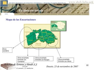 Deusto, 23 de noviembre de 2007 Posibilidades de investigación en el AHEB-BEHA La zona encartada  Zona encartada limítrofe con Cantabria Zona encartada limítrofe con Alava Zona encartada limítrofe con Burgos Mapa de las Encartaciones  Zona cantábra Deusto, 23 de noviembre de 2007 
