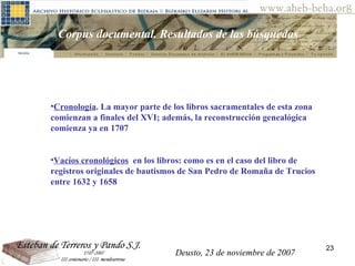 Deusto, 23 de noviembre de 2007 Posibilidades de investigación en el AHEB-BEHA Corpus documental. Resultados de las búsquedas  Cronología . La mayor parte de los libros sacramentales de esta zona comienzan a finales del XVI; además, la reconstrucción genealógica comienza ya en 1707 Vacíos cronológicos   en  los libros:  como es en el caso del libro de registros originales de bautismos de San Pedro de Romaña de Trucios entre 1632 y 1658 Deusto, 23 de noviembre de 2007 