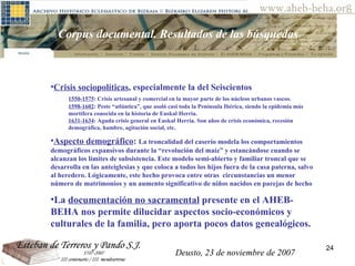 Deusto, 23 de noviembre de 2007 Posibilidades de investigación en el AHEB-BEHA Corpus documental. Resultados de las búsquedas  Crisis sociopolíticas , especialmente la del Seiscientos 1550-1575 : Crisis artesanal y comercial en la mayor parte de los núcleos urbanos vascos. 1598-1602 : Peste “atlántica”, que asoló casi toda la Península Ibérica, siendo la epidemia más  mortífera conocida en la historia de Euskal Herria. 1631-1634 : Aguda crisis general en Euskal Herria. Son años de crisis económica, recesión  demográfica, hambre, agitación social, etc. Aspecto demográfico :  La troncalidad del caserío modela los comportamientos demográficos expansivos durante la “revolución del maíz” y estancándose cuando se alcanzan los límites de subsistencia. Este modelo semi-abierto y familiar troncal que se desarrolla en las anteiglesias y que coloca a todos los hijos fuera de la casa paterna, salvo al heredero. Lógicamente, este hecho provoca entre otras  circunstancias un menor número de matrimonios y un aumento significativo de niños nacidos en parejas de hecho  La  documentación no sacramental  presente en el AHEB-BEHA nos permite dilucidar aspectos socio-económicos y culturales de la familia, pero aporta pocos datos genealógicos.  Deusto, 23 de noviembre de 2007 