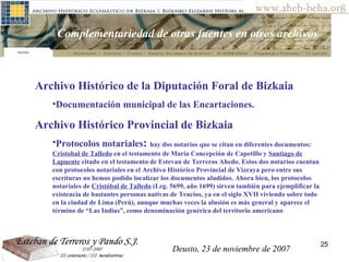 Deusto, 23 de noviembre de 2007 Posibilidades de investigación en el AHEB-BEHA Complementariedad de otras fuentes en otros archivos Archivo Histórico de la Diputación Foral de Bizkaia  Documentación municipal de las Encartaciones.  Archivo Histórico Provincial de Bizkaia Protocolos notariales :  hay dos notarios que se citan en diferentes documentos:  Cristobal de Talledo  en el testamento de María Concepción de Capetillo y  Santiago de Lapuente  citado en el testamento de Estevan de Terreros Ahedo. Estos dos notarios cuentan con protocolos notariales en el Archivo Histórico Provincial de Vizcaya pero entre sus escrituras no hemos podido localizar los documentos aludidos. Ahora bien, los protocolos notariales de  Cristóbal de Talledo  (Leg. 5699, año 1699) sirven también para ejemplificar la existencia de bastantes personas nativas de Trucios, ya en el siglo XVII viviendo sobre todo en la ciudad de Lima (Perú), aunque muchas veces la alusión es más general y aparece el término de “Las Indias”, como denominación genérica del territorio americano  Deusto, 23 de noviembre de 2007 