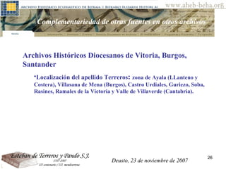 Deusto, 23 de noviembre de 2007 Posibilidades de investigación en el AHEB-BEHA Complementariedad de otras fuentes en otros archivos Archivos Históricos Diocesanos de Vitoria, Burgos, Santander Localización del apellido  Terreros :  zona de Ayala (LLanteno y Costera), Villasana de Mena (Burgos), Castro Urdiales, Guriezo, Soba, Rasines, Ramales de la Victoria y Valle de Villaverde (Cantabria).  Deusto, 23 de noviembre de 2007 