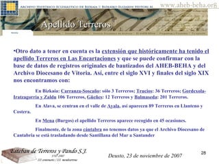 Apellido Terreros  Otro dato a tener en cuenta es la  extensión que históricamente ha tenido el apellido Terreros en Las Encartaciones  y que se puede confirmar con la base de datos de registros originales de bautizados del AHEB-BEHA y del Archivo Diocesano de Vitoria. Así, entre el siglo XVI y finales del siglo XIX nos encontramos con:  En Bizkaia:  Carranza-Soscaño : sólo 3 Terreros;  Trucios : 36 Terreros;  Gordexola-Iratzagorria y Zaldu  106 Terreros,  Güeñes : 12 Terreros y  Balmaseda : 201 Terreros.  En Alava, se centran en el valle de  Ayala , así aparecen 89 Terreros en Llanteno y Costera.  En  Mena  (Burgos) el apellido Terreros aparece recogido en 45 ocasiones.  Finalmente, de la zona  cántabra  no tenemos datos ya que el Archivo Diocesano de Cantabria se está trasladando desde Santillana del Mar a Santander Deusto, 23 de noviembre de 2007 