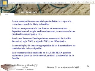 Deusto, 23 de noviembre de 2007 Posibilidades de investigación en el AHEB-BEHA Conclusiones  La documentación sacramental aporta datos claves para la reconstrucción de la historia familiar  Debe ser complementada con fuentes no sacramentales depositadas en el propio archivo diocesano y en otros archivos (protocolos, municipales, etc).  En el caso Terreros-Pando podemos reconstruir la familia durante el siglo XVII y algo del XVI, con dificultades.  La cronología y la situación geográfica de las Encartaciones ha condicionado la investigación La documentación depositada en el AHEB-BEHA permite reconstruir parte de la vida social, cultural y económica de la familia.  Deusto, 23 de noviembre de 2007 