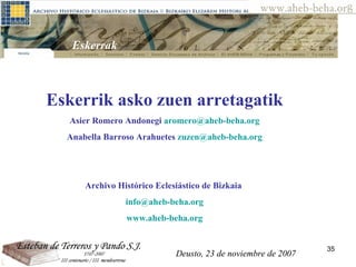 Deusto, 23 de noviembre de 2007 Posibilidades de investigación en el AHEB-BEHA Eskerrak  Eskerrik asko zuen arretagatik  Asier Romero Andonegi  [email_address] Anabella Barroso Arahuetes  [email_address] Archivo Histórico Eclesiástico de Bizkaia  [email_address] www.aheb-beha.org Deusto, 23 de noviembre de 2007 