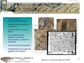 Proyecto de digitalización (2000):  Reproducción facsimilar de pergaminos del microfilm a la imagen digital Un medio para la difusión: usuarios presenciales y usuarios virtuales Servicio de información Redefinición de todas las políticas de archivo Reproducir para difundir: creación de un servicio digital   Deusto, 23 de noviembre de 2007 