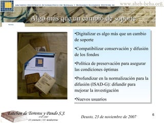 Algo más que un cambio de soporte Digitalizar es algo más que un cambio de soporte Compatibilizar conservación y difusión de los fondos Política de preservación para asegurar las condiciones óptimas Profundizar en la normalización para la difusión (ISAD-G): difundir para mejorar la investigación Nuevos usuarios Deusto, 23 de noviembre de 2007 