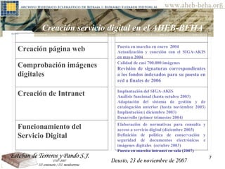 Deusto, 23 de noviembre de 2007 Posibilidades de investigación en el AHEB-BEHA Creación servicio digital en el AHEB-BEHA Deusto, 23 de noviembre de 2007     Creación página web Puesta en marcha en enero  2004 Actualización y conexión con el SIGA-AKIS en mayo 2004 Comprobación imágenes digitales   Calidad de casi 700.000 imágenes  Revisión de signaturas correspondientes a los fondos indexados para su puesta en red a finales de 2006 Creación de Intranet   Implantación del SIGA-AKIS Análisis funcional (hasta octubre 2003) Adaptación del sistema de gestión y de catalogación anterior (hasta noviembre 2003) Implantación ( diciembre 2003) Desarrollo (primer trimestre 2004)  Funcionamiento del Servicio Digital   Elaboración de normativas para consulta y acceso a servicio digital (diciembre 2003) Definición de política de conservación y seguridad de documentos electrónicos e imágenes digitales  (octubre 2003) Puesta en marcha intranet en sala (2007)   