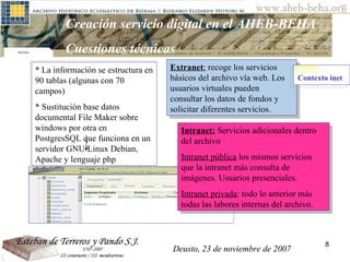 Deusto, 23 de noviembre de 2007 Posibilidades de investigación en el AHEB-BEHA Creación servicio digital en el AHEB-BEHA Cuestiones técnicas  * La información se estructura en 90 tablas (algunas con 70 campos) * Sustitución base datos documental File Maker sobre windows por otra en PostgresSQL que funciona en un servidor GNU/Linux Debian, Apache y lenguaje php Extranet :  recoge los servicios básicos del archivo vía web. Los usuarios virtuales pueden consultar los datos de fondos y solicitar diferentes servicios. Contexto inet   Intranet:  Servicios adicionales dentro del archivo Intranet pública  los mismos servicios que la intranet más consulta de imágenes. Usuarios presenciales. Intranet privada : todo lo anterior más todas las labores internas del archivo. Deusto, 23 de noviembre de 2007 