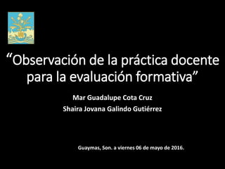 “Observación de la práctica docente
para la evaluación formativa”
Mar Guadalupe Cota Cruz
Shaira Jovana Galindo Gutiérrez
Guaymas, Son. a viernes 06 de mayo de 2016.
 