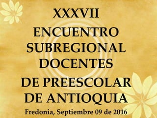 XXXVII
ENCUENTRO
SUBREGIONAL
DOCENTES
DE PREESCOLAR
DE ANTIOQUIA
Fredonia, Septiembre 09 de 2016
 