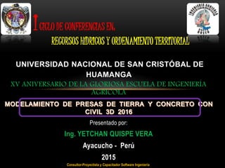 XV ANIVERSARIO DE LA GLORIOSA ESCUELA DE INGENIERÍA
AGRÍCOLA
Presentado por:
Ing. YETCHAN QUISPE VERA
Ayacucho - Perú
2015
UNIVERSIDAD NACIONAL DE SAN CRISTÓBAL DE
HUAMANGA
ICICLO DE CONFERENCIAS EN:
RECURSOS HÍDRICOS Y ORDENAMIENTO TERRITORIAL
Consultor-Proyectista y Capacitador Software Ingeniería
 