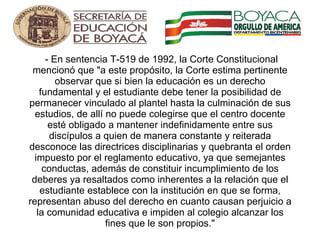   - En sentencia T-519 de 1992, la Corte Constitucional mencionó que "a este propósito, la Corte estima pertinente observar que si bien la educación es un derecho fundamental y el estudiante debe tener la posibilidad de permanecer vinculado al plantel hasta la culminación de sus estudios, de allí no puede colegirse que el centro docente esté obligado a mantener indefinidamente entre sus discípulos a quien de manera constante y reiterada desconoce las directrices disciplinarias y quebranta el orden impuesto por el reglamento educativo, ya que semejantes conductas, además de constituir incumplimiento de los deberes ya resaltados como inherentes a la relación que el estudiante establece con la institución en que se forma, representan abuso del derecho en cuanto causan perjuicio a la comunidad educativa e impiden al colegio alcanzar los fines que le son propios." 