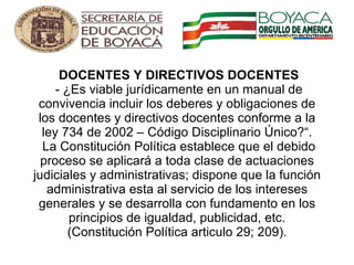   DOCENTES Y DIRECTIVOS DOCENTES  - ¿Es viable jurídicamente en un manual de convivencia incluir los deberes y obligaciones de los docentes y directivos docentes conforme a la ley 734 de 2002 – Código Disciplinario Único?“.  La Constitución Política establece que el debido proceso se aplicará a toda clase de actuaciones judiciales y administrativas; dispone que la función administrativa esta al servicio de los intereses generales y se desarrolla con fundamento en los principios de igualdad, publicidad, etc. (Constitución Política articulo 29; 209). 