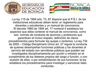   - La ley 115 de 1994 arts. 73, 87 dispone que el P.E.I. de las instituciones educativas deben tener un reglamento para docentes y estudiantes y un manual de convivencia.   El decreto 1860 de 1994 art. 17 numeral 4 establece los aspectos que debe contener el manual de convivencia, como son: normas de conducta de alumnos y profesores que garanticen el mutuo respeto, definición de claros procedimientos para formular las quejas o reclamos. La ley 734 de 2002 – Código Disciplinario Único art. 27 regula la conducta de quienes desempeñan funciones públicas y los docentes al servicio del estado son servidores públicos que pueden ser investigados disciplinariamente por acción u omisión en el cumplimiento de los deberes propios del cargo o función, o con ocasión de ellos, o por extralimitación de sus funciones; la ley establece los procedimientos para investigar y sancionar tales conductas.  