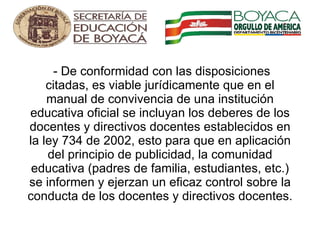   - De conformidad con las disposiciones citadas, es viable jurídicamente que en el manual de convivencia de una institución educativa oficial se incluyan los deberes de los docentes y directivos docentes establecidos en la ley 734 de 2002, esto para que en aplicación del principio de publicidad, la comunidad educativa (padres de familia, estudiantes, etc.) se informen y ejerzan un eficaz control sobre la conducta de los docentes y directivos docentes.   
