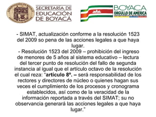    - SIMAT, actualización conforme a la resolución 1523 del 2009 so pena de las acciones legales a que haya lugar.  - Resolución 1523 del 2009 – prohibición del ingreso de menores de 5 años al sistema educativo – lectura del tercer punto de resolución del fallo de segunda instancia al igual que el artículo octavo de la resolución el cual reza: “ artículo 8º. –  será responsabilidad de los rectores y directores de núcleo o quienes hagan sus veces el cumplimiento de los procesos y cronograma establecidos, así como de la veracidad de la información reportada a través del SIMAT; su no observancia generará las acciones legales a que haya lugar.”   