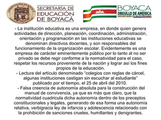 - La institución educativa es una empresa, en donde quien genera actividades de dirección, planeación, coordinación, administración, orientación y programación en las instituciones educativas se denominan directivos docentes, y son responsables del funcionamiento de la organización escolar. Evidentemente es una empresa de carácter eminentemente público por lo tanto al no ser privado se debe regir conforme a la normatividad para el caso, respetar los recursos proveniente de la nación y lograr así los fines propios de la educación. - Lectura del artículo denominado “ colegios con reglas de cárcel, algunas instituciones castigan sin escuchar al estudiante” publicado por el tiempo, el 25 de abril del 2010.   - Falsa creencia de autonomía absoluta para la construcción del manual de convivencia, ya que es más que claro, que la normatividad cuadricula dicha autonomía dentro de los preceptos constitucionales y legales, generando de esa forma una autonomía relativa, verbigracia ley de infancia y adolescencia relacionado con la prohibición de sanciones crueles, humillantes y denigrantes.       