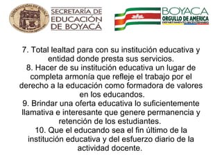 7. Total lealtad para con su institución educativa y entidad donde presta sus servicios. 8. Hacer de su institución educativa un lugar de completa armonía que refleje el trabajo por el derecho a la educación como formadora de valores  en los educandos. 9. Brindar una oferta educativa lo suficientemente llamativa e interesante que genere permanencia y retención de los estudiantes.  10. Que el educando sea el fin último de la institución educativa y del esfuerzo diario de la actividad docente.        