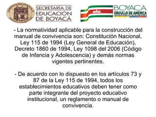 - La normatividad aplicable para la construcción del manual de convivencia son: Constitución Nacional, Ley 115 de 1994 (Ley General de Educación), Decreto 1860 de 1994, Ley 1098 del 2006 (Código de Infancia y Adolescencia) y demás normas vigentes pertinentes. - De acuerdo con lo dispuesto en los artículos 73 y 87 de la Ley 115 de 1994, todos los establecimientos educativos deben tener como parte integrante del proyecto educativo institucional, un reglamento o manual de convivencia.     