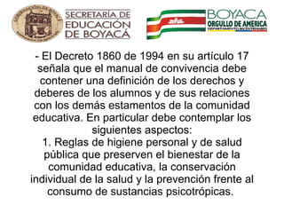 - El Decreto 1860 de 1994 en su artículo 17 señala que el manual de convivencia debe contener una definición de los derechos y deberes de los alumnos y de sus relaciones con los demás estamentos de la comunidad educativa. En particular debe contemplar los siguientes aspectos: 1. Reglas de higiene personal y de salud pública que preserven el bienestar de la comunidad educativa, la conservación individual de la salud y la prevención frente al consumo de sustancias psicotrópicas.      