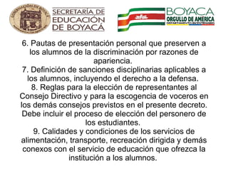 6. Pautas de presentación personal que preserven a los alumnos de la discriminación por razones de apariencia.  7. Definición de sanciones disciplinarias aplicables a los alumnos, incluyendo el derecho a la defensa.  8. Reglas para la elección de representantes al Consejo Directivo y para la escogencia de voceros en los demás consejos previstos en el presente decreto. Debe incluir el proceso de elección del personero de los estudiantes.  9. Calidades y condiciones de los servicios de alimentación, transporte, recreación dirigida y demás conexos con el servicio de educación que ofrezca la institución a los alumnos.        