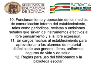 10. Funcionamiento y operación de los medios de comunicación interna del establecimiento, tales como periódicos, revistas o emisiones radiales que sirvan de instrumentos efectivos al libre pensamiento y a la libre expresión.  11. En cargos hechos al establecimiento para aprovisionar a los alumnos de material didáctico de uso general, libros, uniformes, seguros de vida y de salud. 12. Reglas para uso del bibliobanco y la biblioteca escolar.       