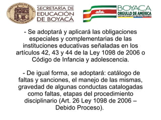 - Se adoptará y aplicará las obligaciones especiales y complementarias de las instituciones educativas señaladas en los artículos 42, 43 y 44 de la Ley 1098 de 2006 o Código de Infancia y adolescencia.  - De igual forma, se adoptará: catálogo de faltas y sanciones, el manejo de las mismas, gravedad de algunas conductas catalogadas como faltas, etapas del procedimiento disciplinario (Art. 26 Ley 1098 de 2006 – Debido Proceso).      