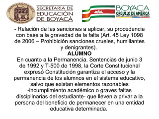 - Relación de las sanciones a aplicar, su procedencia con base a la gravedad de la falta (Art. 45 Ley 1098 de 2006 – Prohibición sanciones crueles, humillantes y denigrantes).  ALUMNO En cuanto a la Permanencia. Sentencias de junio 3 de 1992 y T-500 de 1998, la Corte Constitucional expresó Constitución garantiza el acceso y la permanencia de los alumnos en el sistema educativo, salvo que existan elementos razonables -incumplimiento académico o graves faltas disciplinarias del estudiante- que lleven a privar a la persona del beneficio de permanecer en una entidad educativa determinada.    