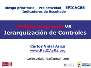Peligro Inminente vs
Jerarquización de Controles
Carlos Vidal Ariza
www.RedCAyRa.org
carlosvidalariza@gmail.com
Riesgo prioritario – Pro actividad – EFICACES –
Indicadores de Resultado
 
