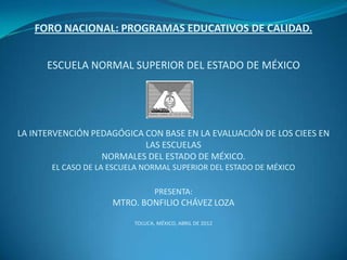 FORO NACIONAL: PROGRAMAS EDUCATIVOS DE CALIDAD.


      ESCUELA NORMAL SUPERIOR DEL ESTADO DE MÉXICO




LA INTERVENCIÓN PEDAGÓGICA CON BASE EN LA EVALUACIÓN DE LOS CIEES EN
                           LAS ESCUELAS
                  NORMALES DEL ESTADO DE MÉXICO.
       EL CASO DE LA ESCUELA NORMAL SUPERIOR DEL ESTADO DE MÉXICO

                                 PRESENTA:
                     MTRO. BONFILIO CHÁVEZ LOZA

                          TOLUCA, MÉXICO, ABRIL DE 2012
 