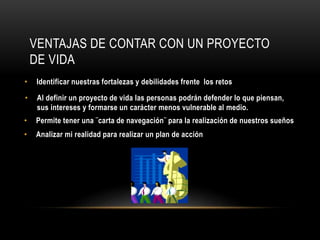 VENTAJAS DE CONTAR CON UN PROYECTO
DE VIDA
• Identificar nuestras fortalezas y debilidades frente los retos
• Al definir un proyecto de vida las personas podrán defender lo que piensan,
sus intereses y formarse un carácter menos vulnerable al medio.
• Permite tener una ¨carta de navegación¨ para la realización de nuestros sueños
• Analizar mi realidad para realizar un plan de acción
 