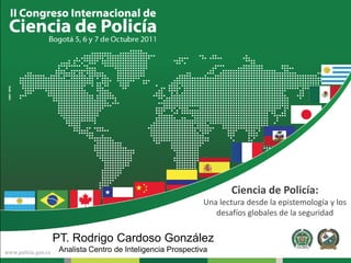 Ciencia de Policía:
                                          Una lectura desde la epistemología y los
                                             desafíos globales de la seguridad


PT. Rodrigo Cardoso González
 Analista Centro de Inteligencia Prospectiva
 