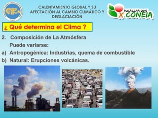 ¿ Qué determina el Clima ?
2. Composición de La Atmósfera
Puede variarse:
a) Antropogénica: Industrias, quema de combustible
b) Natural: Erupciones volcánicas.
CALENTAMIENTO GLOBAL Y SU
AFECTACIÓN AL CAMBIO CLIMÁTICO Y
DEGLACIACIÓN
 