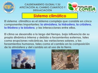 El sistema climático es el sistema complejo que consiste en cinco
componentes importantes: la atmósfera, la hidrosfera, la criósfera,
la litósfera y la biósfera, y las interacciones entre ellos.
El clima se desarrolla a lo largo del tiempo, bajo influencia de su
propia dinámica interna y debido a forzamientos externos, tales
como erupciones volcánicas, las variaciones solares, y los
forzamientos humanos, tales como el cambio en la composición
de la atmósfera y del cambio en el uso de la tierra.
Sistema climático
CALENTAMIENTO GLOBAL Y SU
AFECTACIÓN AL CAMBIO CLIMÁTICO Y
DEGLACIACIÓN
 