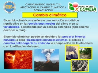 El cambio climático se refiere a una variación estadística
significativa en las condiciones medias del clima o en su
variabilidad, persistiendo por un período extendido (típicamente
décadas o más).
El cambio climático, puede ser debido a los procesos internos
naturales o a los forzamientos naturales externos, o debido a
cambios antropogénicos, variando la composición de la atmósfera
o en la utilización del suelo.
Cambio climático
CALENTAMIENTO GLOBAL Y SU
AFECTACIÓN AL CAMBIO CLIMÁTICO Y
DEGLACIACIÓN
 