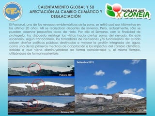 El Pastoruri, uno de los nevados emblemáticos de la zona, se retiró casi dos kilómetros en
los últimos 20 años. Allí se realizaban deportes de invierno. Pero, actualmente, sólo se
pueden observar pequeños picos de hielo. Por ello el Sernanp, con la finalidad de
protegerlo, ha dispuesto restringir las visitas hacia ciertas zonas del nevado. En este
escenario, según Portocarrero, los tomadores de decisiones y/o funcionarios del Estado
deben diseñar políticas públicas destinadas a mejorar la gestión integrada del agua,
como una de las primeras medidas de adaptación a los impactos del cambio climático,
debido a que viene disminuyéndose de forma considerable y, al mismo tiempo,
utilizándose de forma insostenible.
CALENTAMIENTO GLOBAL Y SU
AFECTACIÓN AL CAMBIO CLIMÁTICO Y
DEGLACIACIÓN
 
