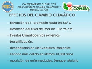 • Elevación de Tº promedio hasta en 5.8º C
• Elevación del nivel del mar de 10 a 95 cm.
• Eventos Climáticos más extremos.
• Desertificación.
• Desaparición de los Glaciares Tropicales
• Período más cálido en últimos 10,000 años
• Aparición de enfermedades: Dengue, Malaria
EFECTOS DEL CAMBIO CLIMÁTICO
CALENTAMIENTO GLOBAL Y SU
AFECTACIÓN AL CAMBIO CLIMÁTICO Y
DEGLACIACIÓN
 