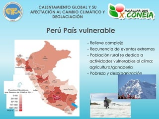 Perú País vulnerable
Mas e 1250
- Relieve complejo
- Recurrencia de eventos extremos
- Población rural se dedica a
actividades vulnerables al clima:
agricultura/ganadería
- Pobreza y desorganización
CALENTAMIENTO GLOBAL Y SU
AFECTACIÓN AL CAMBIO CLIMÁTICO Y
DEGLACIACIÓN
 