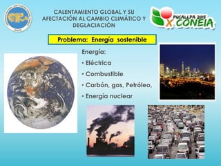 Problema: Energía sostenible
Energía:
• Eléctrica
• Combustible
• Carbón, gas, Petróleo,
• Energía nuclear
CALENTAMIENTO GLOBAL Y SU
AFECTACIÓN AL CAMBIO CLIMÁTICO Y
DEGLACIACIÓN
 