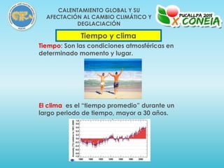 Tiempo y clima
Tiempo: Son las condiciones atmosféricas en
determinado momento y lugar.
El clima es el “tiempo promedio” durante un
largo periodo de tiempo, mayor a 30 años.
CALENTAMIENTO GLOBAL Y SU
AFECTACIÓN AL CAMBIO CLIMÁTICO Y
DEGLACIACIÓN
 