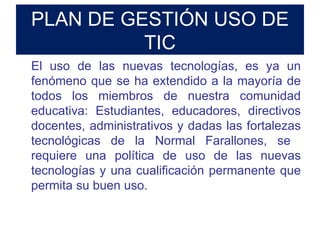 PLAN DE GESTIÓN USO DE TIC El uso de las nuevas tecnologías, es ya un fenómeno que se ha extendido a la mayoría de todos los miembros de nuestra comunidad educativa: Estudiantes, educadores, directivos docentes, administrativos y dadas las fortalezas tecnológicas de la Normal Farallones, se  requiere una política de uso de las nuevas tecnologías y una cualificación permanente que permita su buen uso. 