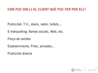 COM PUC DIR-LI AL CLIENT QUÈ PUC FER PER ELL?
Publicitat: T.V., diaris, radio, fullets...
E-màrqueting: Xarxes socials, Web, etc.
Força de vendes
Esdeveniments: Fires, jornades...
Publicitat directa
 
