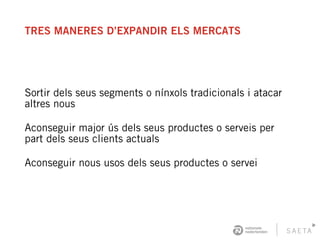 TRES MANERES D’EXPANDIR ELS MERCATS
Sortir dels seus segments o nínxols tradicionals i atacar
altres nous
Aconseguir major ús dels seus productes o serveis per
part dels seus clients actuals
Aconseguir nous usos dels seus productes o servei
 