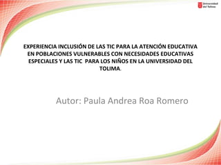 EXPERIENCIA INCLUSIÓN DE LAS TIC PARA LA ATENCIÓN EDUCATIVA
EN POBLACIONES VULNERABLES CON NECESIDADES EDUCATIVAS
ESPECIALES Y LAS TIC PARA LOS NIÑOS EN LA UNIVERSIDAD DEL
TOLIMA.

Autor: Paula Andrea Roa Romero

 